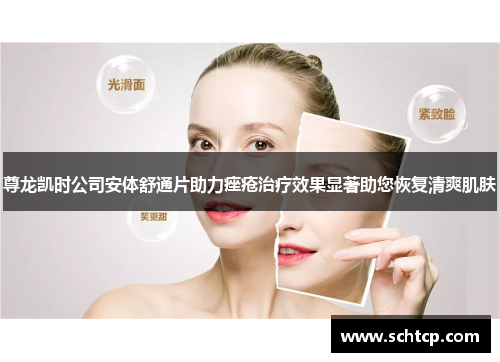 尊龙凯时公司安体舒通片助力痤疮治疗效果显著助您恢复清爽肌肤
